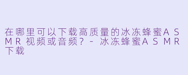 在哪里可以下载高质量的冰冻蜂蜜ASMR视频或音频？-冰冻蜂蜜ASMR下载