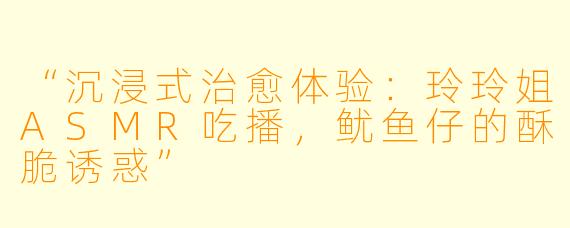 “沉浸式治愈体验：玲玲姐ASMR吃播，鱿鱼仔的酥脆诱惑”