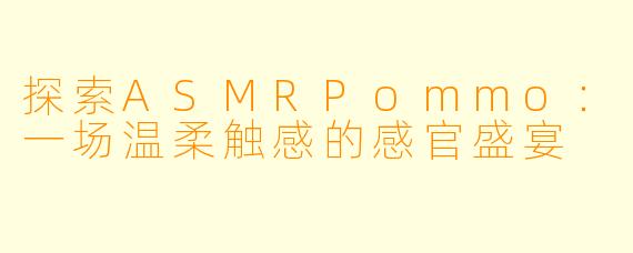探索ASMRPommo：一场温柔触感的感官盛宴