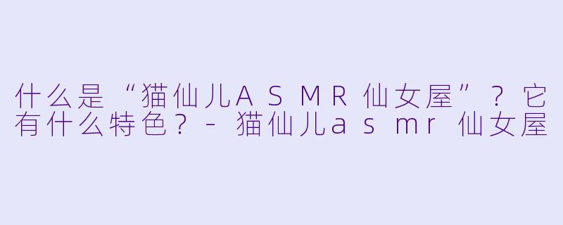 什么是“猫仙儿ASMR仙女屋”？它有什么特色？-猫仙儿asmr仙女屋