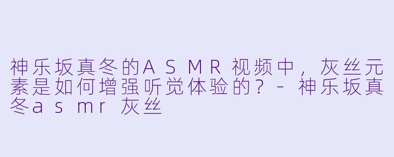 神乐坂真冬的ASMR视频中，灰丝元素是如何增强听觉体验的？-神乐坂真冬asmr灰丝