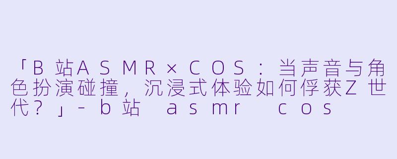 「B站ASMR×COS：当声音与角色扮演碰撞，沉浸式体验如何俘获Z世代？」-b站 asmr cos