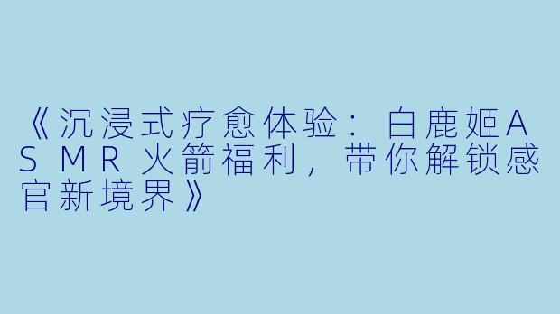 《沉浸式疗愈体验:白鹿姬ASMR火箭福利,带你解锁感官新境界》