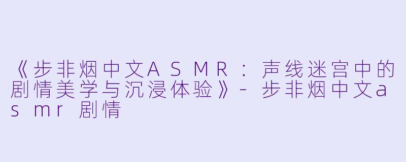《步非烟中文ASMR:声线迷宫中的剧情美学与沉浸体验》