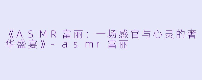 《ASMR富丽：一场感官与心灵的奢华盛宴》-asmr富丽