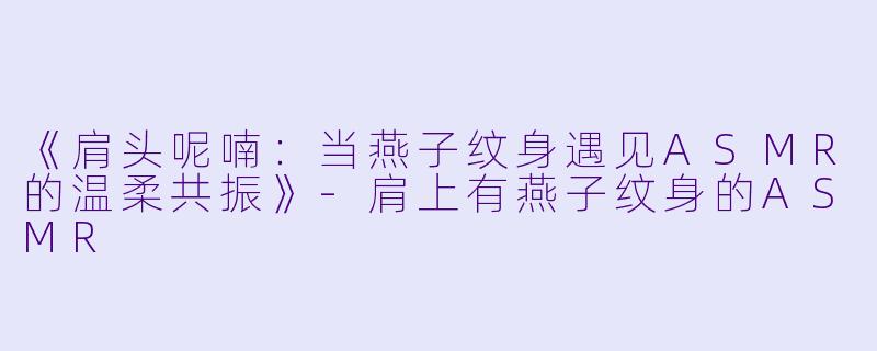 《肩头呢喃：当燕子纹身遇见ASMR的温柔共振》-肩上有燕子纹身的ASMR