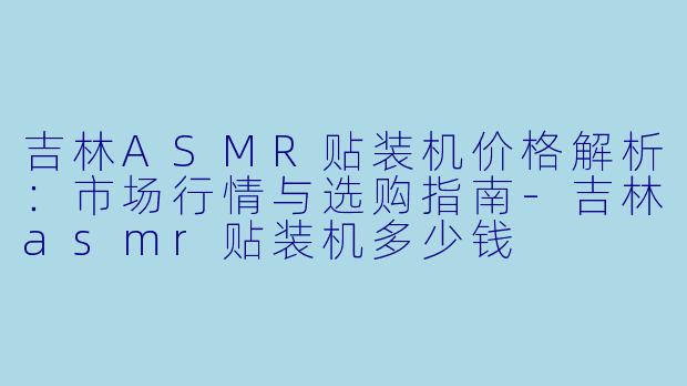 吉林ASMR贴装机价格解析：市场行情与选购指南-吉林asmr贴装机多少钱