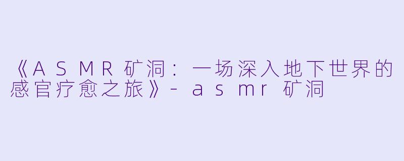 《ASMR矿洞：一场深入地下世界的感官疗愈之旅》-asmr矿洞