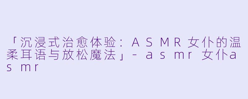 「沉浸式治愈体验：ASMR女仆的温柔耳语与放松魔法」-asmr女仆asmr