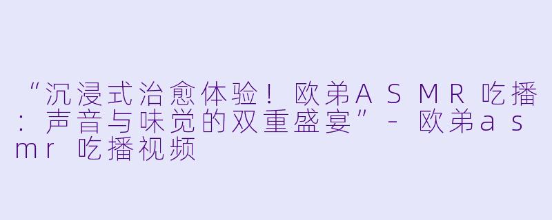 “沉浸式治愈体验！欧弟ASMR吃播：声音与味觉的双重盛宴”-欧弟asmr吃播视频