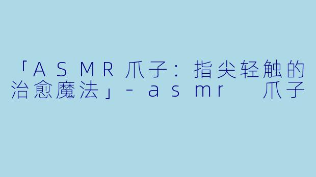 「ASMR爪子：指尖轻触的治愈魔法」-asmr 爪子