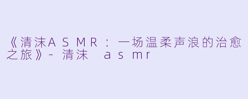 《清沫ASMR：一场温柔声浪的治愈之旅》-清沫 asmr
