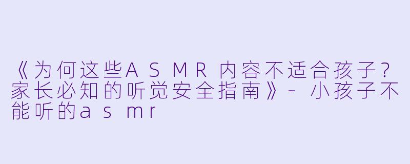 《为何这些ASMR内容不适合孩子?家长必知的听觉安全指南》