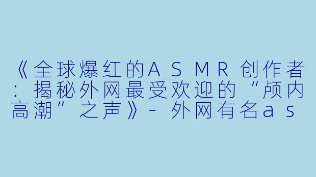 《全球爆红的ASMR创作者：揭秘外网最受欢迎的“颅内高潮”之声》-外网有名asmr