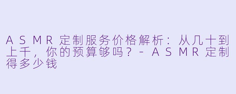 ASMR定制服务价格解析：从几十到上千，你的预算够吗？-ASMR定制得多少钱