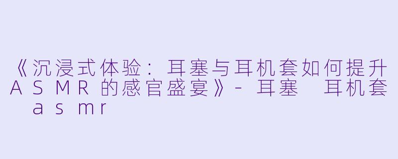 《沉浸式体验：耳塞与耳机套如何提升ASMR的感官盛宴》-耳塞 耳机套 asmr