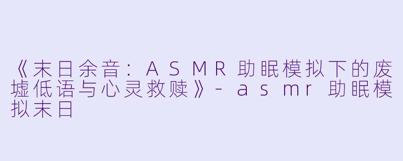 《末日余音:ASMR助眠模拟下的废墟低语与心灵救赎》