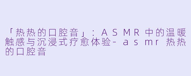 「热热的口腔音」：ASMR中的温暖触感与沉浸式疗愈体验-asmr热热的口腔音