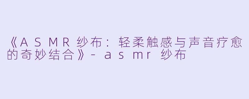 《ASMR纱布：轻柔触感与声音疗愈的奇妙结合》-asmr纱布