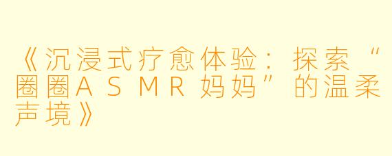 《沉浸式疗愈体验：探索“圈圈ASMR妈妈”的温柔声境》