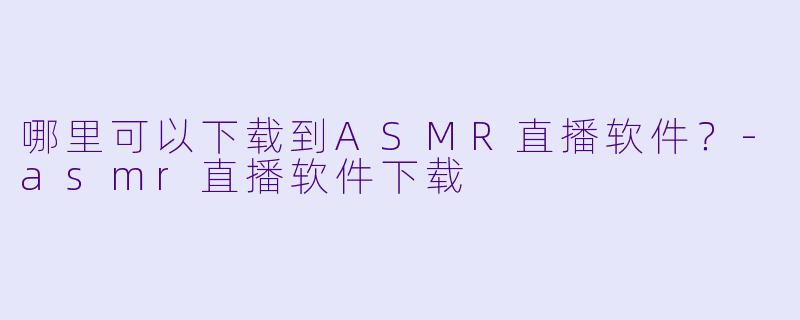 哪里可以下载到ASMR直播软件？-asmr直播软件下载