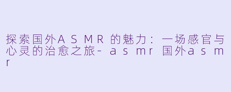 探索国外ASMR的魅力：一场感官与心灵的治愈之旅-asmr国外asmr