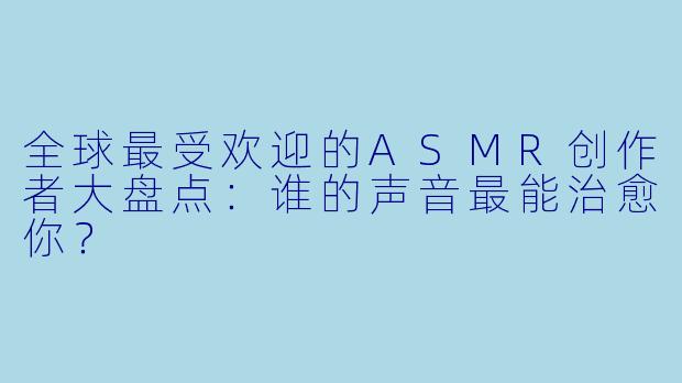 全球最受欢迎的ASMR创作者大盘点：谁的声音最能治愈你？