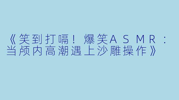 《笑到打嗝！爆笑ASMR：当颅内高潮遇上沙雕操作》
