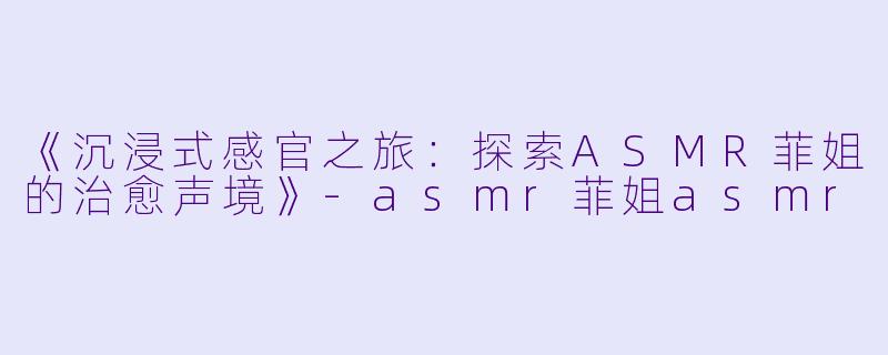 《沉浸式感官之旅：探索ASMR菲姐的治愈声境》-asmr菲姐asmr