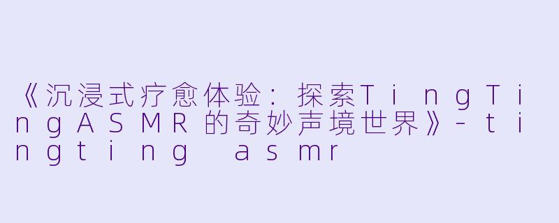 《沉浸式疗愈体验：探索TingTingASMR的奇妙声境世界》-tingting asmr