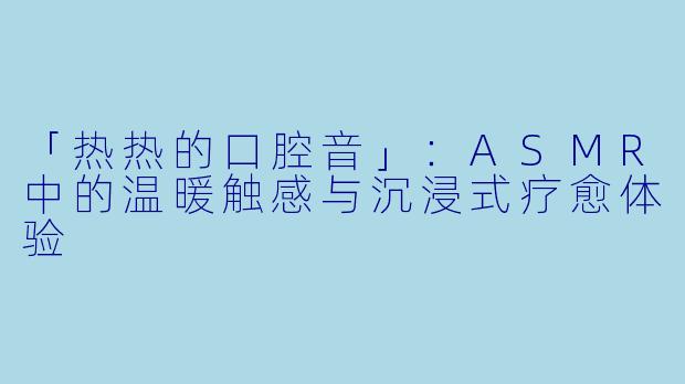「热热的口腔音」:ASMR中的温暖触感与沉浸式疗愈体验