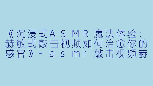 《沉浸式ASMR魔法体验:赫敏式敲击视频如何治愈你的感官》