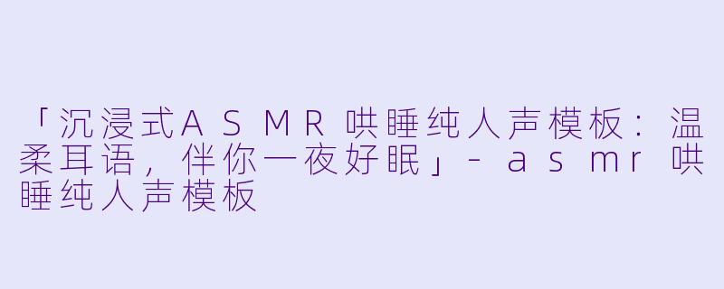 「沉浸式ASMR哄睡纯人声模板：温柔耳语，伴你一夜好眠」-asmr哄睡纯人声模板