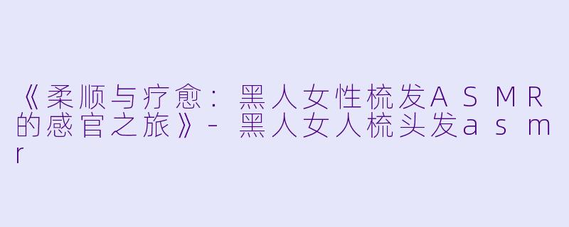 《柔顺与疗愈:黑人女性梳发ASMR的感官之旅》