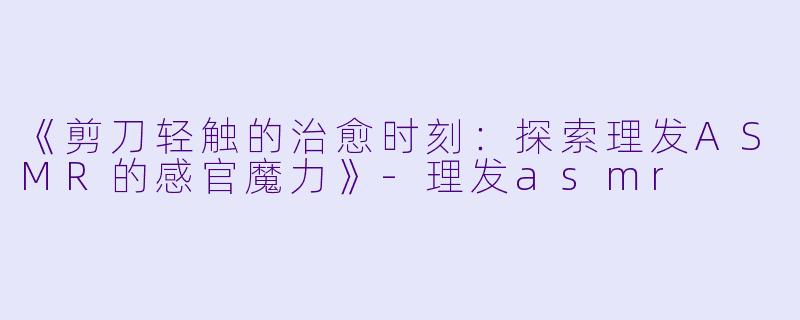 《剪刀轻触的治愈时刻：探索理发ASMR的感官魔力》-理发asmr