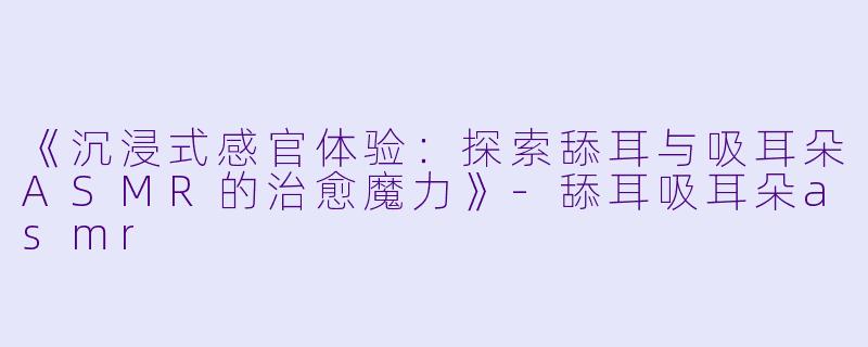 《沉浸式感官体验：探索舔耳与吸耳朵ASMR的治愈魔力》-舔耳吸耳朵asmr