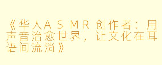 《华人ASMR创作者：用声音治愈世界，让文化在耳语间流淌》
