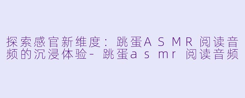 探索感官新维度：跳蛋ASMR阅读音频的沉浸体验-跳蛋asmr阅读音频