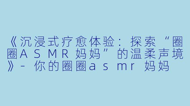 《沉浸式疗愈体验:探索“圈圈ASMR妈妈”的温柔声境》