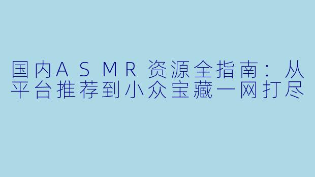 国内ASMR资源全指南：从平台推荐到小众宝藏一网打尽