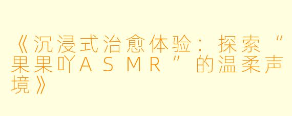 《沉浸式治愈体验：探索“果果吖ASMR”的温柔声境》