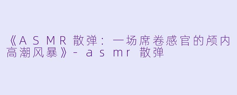 《ASMR散弹：一场席卷感官的颅内高潮风暴》-asmr散弹