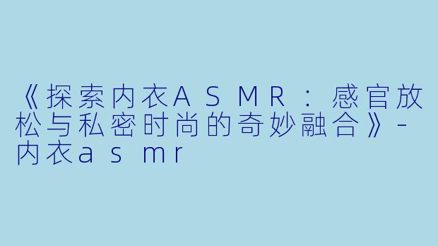 《探索内衣ASMR：感官放松与私密时尚的奇妙融合》-内衣asmr