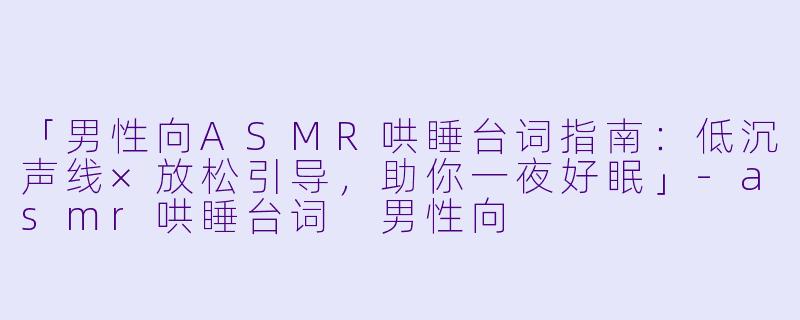 「男性向ASMR哄睡台词指南：低沉声线×放松引导，助你一夜好眠」-asmr哄睡台词 男性向