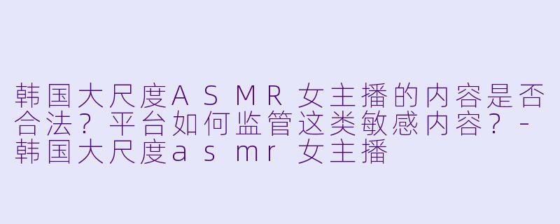 韩国大尺度ASMR女主播的内容是否合法?平台如何监管这类敏感内容?