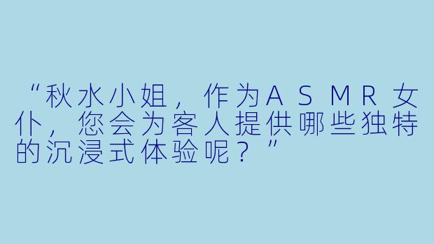 “秋水小姐，作为ASMR女仆，您会为客人提供哪些独特的沉浸式体验呢？”