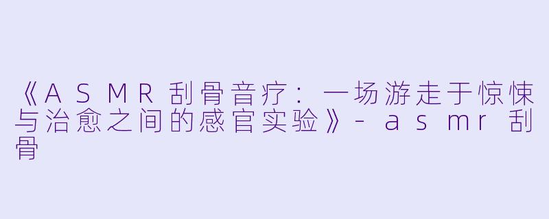 《ASMR刮骨音疗：一场游走于惊悚与治愈之间的感官实验》-asmr刮骨