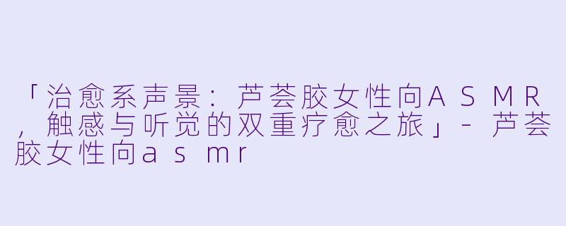 「治愈系声景：芦荟胶女性向ASMR，触感与听觉的双重疗愈之旅」-芦荟胶女性向asmr