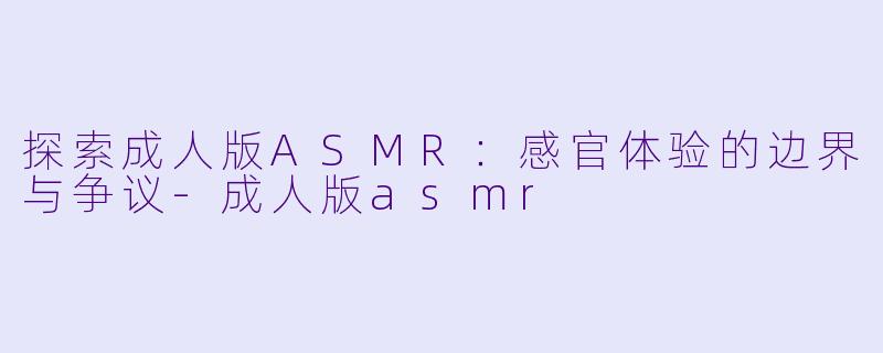 探索成人版ASMR：感官体验的边界与争议-成人版asmr