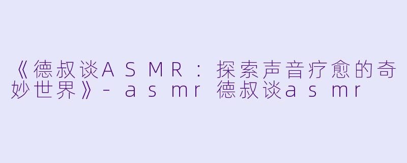 《德叔谈ASMR：探索声音疗愈的奇妙世界》-asmr德叔谈asmr